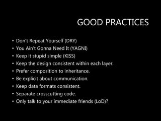 GOOD PRACTICES
• Don’t Repeat Yourself (DRY)
• You Ain’t Gonna Need It (YAGNI)
• Keep it stupid simple (KISS)
• Keep the design consistent within each layer.
• Prefer composition to inheritance.
• Be explicit about communication.
• Keep data formats consistent.
• Separate crosscutting code.
• Only talk to your immediate friends (LoD)?
 