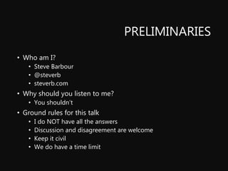 PRELIMINARIES
• Who am I?
• Steve Barbour
• @steverb
• steverb.com
• Why should you listen to me?
• You shouldn’t
• Ground rules for this talk
• I do NOT have all the answers
• Discussion and disagreement are welcome
• Keep it civil
• We do have a time limit
 