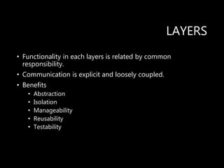 LAYERS
• Functionality in each layers is related by common
responsibility.
• Communication is explicit and loosely coupled.
• Benefits
• Abstraction
• Isolation
• Manageability
• Reusability
• Testability
 