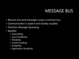 MESSAGE BUS
• Receive and send messages using a common bus.
• Communication is explicit and loosely coupled.
• Pub/Sub, Message Queueing.
• Benefits
• Extensibility
• Low Complexity
• Flexibility
• Loose Coupling
• Scalability
• Application Simplicity
 