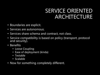 SERVICE ORIENTED
ARCHITECTURE
• Boundaries are explicit.
• Services are autonomous.
• Services share schema and contract, not class.
• Service compatibility is based on policy (transport, protocol
and security).
• Benefits
• Loose Coupling
• Ease of deployment (kinda)
• Testable
• Scalable
• Now for something completely different.
 