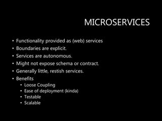 MICROSERVICES
• Functionality provided as (web) services
• Boundaries are explicit.
• Services are autonomous.
• Might not expose schema or contract.
• Generally little, restish services.
• Benefits
• Loose Coupling
• Ease of deployment (kinda)
• Testable
• Scalable
 