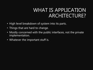 WHAT IS APPLICATION
ARCHITECTURE?
• High level breakdown of system into its parts.
• Things that are hard to change.
• Mostly concerned with the public interfaces, not the private
implementation.
• Whatever the important stuff is.
 