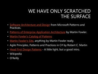 WE HAVE ONLY SCRATCHED
THE SURFACE
• Software Architecture and Design from Microsoft Patterns and
Practices.
• Patterns of Enterprise Application Architecture by Martin Fowler.
• Martin Fowler's Catalog of Patterns
• Martin Fowler's Site, anything by Martin Fowler really.
• Agile Principles, Patterns and Practices in C# by Robert C. Martin
• Head First Design Patterns - A little light, but a good intro.
• Wikipedia
• O’Reilly
 