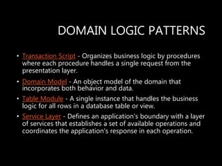 DOMAIN LOGIC PATTERNS
• Transaction Script - Organizes business logic by procedures
where each procedure handles a single request from the
presentation layer.
• Domain Model - An object model of the domain that
incorporates both behavior and data.
• Table Module - A single instance that handles the business
logic for all rows in a database table or view.
• Service Layer - Defines an application's boundary with a layer
of services that establishes a set of available operations and
coordinates the application's response in each operation.
 