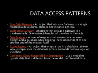 DATA ACCESS PATTERNS
• Row Data Gateway - An object that acts as a Gateway to a single
record in a data source. There is one instance per row.
• Table Data Gateway - An object that acts as a gateway to a
database table. One instance handles all the rows in the table.
• Data Mapper - A layer of mappers that moves data between
objects and a database while keeping them independent of one
another and of the mapper itself.
• Active Record - An object that wraps a row in a database table or
view, encapsulates the database access, and adds domain logic on
that data.
• Command Query Responsibility Segregation - Use a model to
update data that is different from the model used to read data.
 