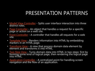PRESENTATION PATTERNS
• Model View Controller - Splits user interface interaction into three
distinct roles.
• Page Controller - An object that handles a request for a specific
page or action on a web site.
• Front Controller - A controller that handles all requests for a web
site.
• Template View - Renders information into HTML by embedding
markers in an HTML page.
• Transform View - A view that process domain data element by
element and transforms it into HTML.
• Two Step View - Turns domain data into HTML in two steps: first by
forming some kind of logical page, then rendering the logical page
into HTML.
• Application Controller - A centralized point for handling screen
navigation and the flow of an application.
 