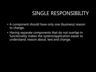 SINGLE RESPONSIBILITY
• A component should have only one (business) reason
to change.
• Having separate components that do not overlap in
functionality makes the system/application easier to
understand, reason about, test and change.
 