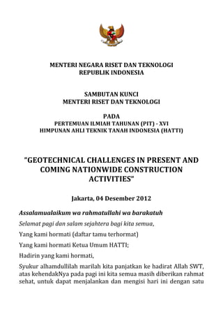  
                                                    	
  
                 MENTERI	
  NEGARA	
  RISET	
  DAN	
  TEKNOLOGI	
  
                            REPUBLIK	
  INDONESIA	
  
                                                    	
  
                                                    	
  
                             SAMBUTAN	
  KUNCI	
  
                        MENTERI	
  RISET	
  DAN	
  TEKNOLOGI	
  
                                                    	
  
                                               PADA	
  
               PERTEMUAN	
  ILMIAH	
  TAHUNAN	
  (PIT)	
  -­‐	
  XVI	
  
           HIMPUNAN	
  AHLI	
  TEKNIK	
  TANAH	
  INDONESIA	
  (HATTI)	
  
                                          	
  
                                          	
  
                                          	
  
  “GEOTECHNICAL	
  CHALLENGES	
  IN	
  PRESENT	
  AND	
  
      COMING	
  NATIONWIDE	
  CONSTRUCTION	
  
                   ACTIVITIES“	
  
                                                    	
  
                             Jakarta,	
  04	
  Desember	
  2012	
  

Assalamualaikum	
  wa	
  rahmatullahi	
  wa	
  barakatuh	
  
Selamat	
  pagi	
  dan	
  salam	
  sejahtera	
  bagi	
  kita	
  semua,	
  	
  
Yang	
  kami	
  hormati	
  (daftar	
  tamu	
  terhormat)	
  
Yang	
  kami	
  hormati	
  Ketua	
  Umum	
  HATTI;	
  	
  
Hadirin	
  yang	
  kami	
  hormati,	
  
Syukur	
  alhamdullilah	
  marilah	
  kita	
  panjatkan	
  ke	
  hadirat	
  Allah	
  SWT,	
  
atas	
  kehendakNya	
  pada	
  pagi	
  ini	
  kita	
  semua	
  masih	
  diberikan	
  rahmat	
  
sehat,	
   untuk	
   dapat	
   menjalankan	
   dan	
   mengisi	
   hari	
   ini	
   dengan	
   satu	
  
 