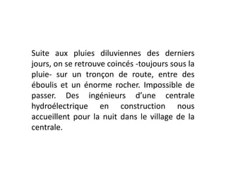 Suite aux pluies diluviennes des derniers jours, on se retrouve coincés -toujours sous la pluie- sur un tronçon de route, entre des éboulis et un énorme rocher. Impossible de passer. Des ingénieurs d’une centrale hydroélectrique en construction nous accueillent pour la nuit dans le village de la centrale.