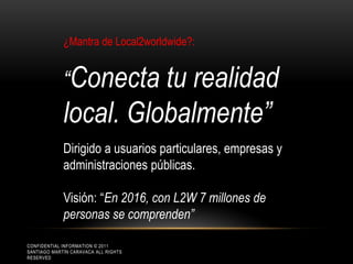 ¿Mantra de Local2worldwide?:


             “Conecta tu realidad
             local. Globalmente”
             Dirigido a usuarios particulares, empresas y
             administraciones públicas.

             Visión: “En 2016, con L2W 7 millones de
             personas se comprenden”

CONFIDENTIAL INFORMATION © 2011
SANTIAGO MARTÍN CARAVACA ALL RIGHTS
RESERVED
 