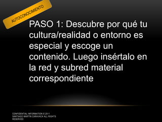 PASO 1: Descubre por qué tu
             cultura/realidad o entorno es
             especial y escoge un
             contenido. Luego insértalo en
             la red y subred material
             correspondiente


CONFIDENTIAL INFORMATION © 2011
SANTIAGO MARTÍN CARAVACA ALL RIGHTS
RESERVED
 