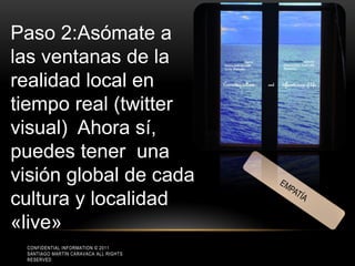 Paso 2:Asómate a
las ventanas de la
realidad local en
tiempo real (twitter
visual) Ahora sí,
puedes tener una
visión global de cada
cultura y localidad
«live»
 CONFIDENTIAL INFORMATION © 2011
 SANTIAGO MARTÍN CARAVACA ALL RIGHTS
 RESERVED
 