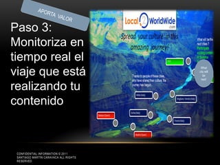 Paso 3:
Monitoriza en
tiempo real el
                                        What

viaje que está                         city will
                                          be
                                        next’

realizando tu
contenido



 CONFIDENTIAL INFORMATION © 2011
 SANTIAGO MARTÍN CARAVACA ALL RIGHTS
 RESERVED
 