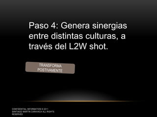 Paso 4: Genera sinergias
             entre distintas culturas, a
             través del L2W shot.




CONFIDENTIAL INFORMATION © 2011
SANTIAGO MARTÍN CARAVACA ALL RIGHTS
RESERVED
 