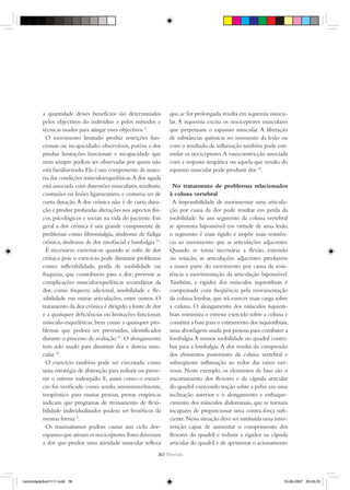 a quantidade desses benefícios são determinados
pelos objectivos do indivíduo e pelos métodos e
técnicas usados para atingir esses objectivos 4
.
O movimento limitado produz restrições fun-
cionais ou incapacidades observáveis, porém a dor
produz limitações funcionais e incapacidade que
nem sempre podem ser observadas por quem não
está familiarizado. Ela é um componente da maio-
ria das condições músculoesqueléticas.A dor aguda
está associada com distensões musculares,tendinite,
contusões ou lesões ligamentares, e costuma ser de
curta duração.A dor crônica não é de curta dura-
ção e produz profundas alterações nos aspectos físi-
cos, psicológicos e sociais na vida do paciente. Em
geral a dor crônica é um grande componente de
problemas como ﬁbromialgia, síndrome de fadiga
crônica,síndrome de dor miofascial e lombalgia 10
.
É necessário exercitar-se quando se sofre de dor
crônica pois o exercício pode diminuir problemas
como: inﬂexibilidade, perda de mobilidade ou
fraqueza, que contribuem para a dor; prevenir as
complicações musculoesqueléticas secundárias da
dor, como fraqueza adicional, imobilidade e ﬂe-
xibilidade em outras articulações, entre outros. O
tratamento da dor crônica é dirigido a fonte de dor
e a quaisquer deﬁciências ou limitações funcionais
músculo-esqueléticas, bem como a quaisquer pro-
blemas que podem ser prevenidos, identifìcados
durante o processo de avaliação 10
.O alongamento
tem sido usado para diminuir dor e dureza mus-
cular 18
.
O exercício também pode ser executado como
uma estratégia de abstenção para reduzir ou preve-
nir o estresse indesejado. E, assim como o exercí-
cio foi veriﬁcado como sendo, imensuravelmente,
terapêutico para muitas pessoas, provas empíricas
indicam que programas de treinamento de ﬂexi-
bilidade individualizados podem ser benéﬁcos da
mesma forma 4
.
Os traumatismos podem causar um ciclo dor-
espasmo que ativam os nociceptores.Estes detectam
a dor que produz uma atividade muscular reﬂexa
que,se for prolongada,resulta em isquemia muscu-
lar. A isquemia excita os nociceptores musculares
que perpetuam o espasmo muscular. A liberação
de substâncias químicas no momento da lesão ou
com o resultado da inﬂamação também pode esti-
mular os nociceptores.A vasoconstricção associada
com a resposta simpática ou aquela que resulta do
espasmo muscular pode produzir dor 10
.
No tratamento de problemas relacionados
à coluna vertebral
A impossibilidade de movimentar uma articula-
ção por causa da dor pode resultar em perda da
mobilidade. Se um segmento da coluna vertebral
se apresenta hipomóvel em virtude de uma lesão,
o segmento é mais rígido e impõe mais resistên-
cia ao movimento que as articulações adjacentes.
Quando se torna necessária a ﬂexão, extensão
ou rotação, as articulações adjacentes produzem
a maior parte do movimento por causa da resis-
tência a movimentação da articulação hipomóvel.
Também, a rigidez dos músculos isquiotibiais é
compensada com freqüência pela movimentação
da coluna lombar, que irá exercer mais carga sobre
a coluna. O alongamento dos músculos isquioti-
biais minimiza o estresse exercido sobre a coluna e
constitui a base para o estiramento dos isquiotibiais,
uma abordagem usada por pessoas para combater a
lombalgia.A menor mobilidade no quadril contri-
bui para a lombalgia.A dor resulta da compressão
dos elementos posteriores da coluna vertebral e
subseqüente inﬂamação ao redor das raízes ner-
vosas. Neste exemplo, os elementos de base são o
encurtamento dos ﬂexores e da cápsula articular
do quadril exercendo tração sobre a pelve em uma
inclinação anterior e o alongamento e enfraque-
cimento dos músculos abdominais, que se tornam
incapazes de proporcionar uma contra-força suﬁ-
ciente.Nessa situação deve ser instituída uma inter-
venção capaz de aumentar o comprimento dos
ﬂexores do quadril e reduzir a rigidez na cápsula
articular do quadril e de aprimorar o acionamento
341 {Revisão
motricidade3vol1111.indd 78motricidade3vol1111.indd 78 10-06-2007 20:45:2310-06-2007 20:45:23
 