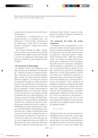 neuromuscular e a resistência muscular dos múscu-
los abdominais 10
.
O alongamento e o fortalecimento são uma
medida preventiva e um tratamento para a dor
lombar baixa 19
. Ocorre também a diminuição da
dor lombar baixa e ainda alívio do desconforto
associado a osteoartrite e ciatalgia com exercícios
de alongamento 18
.
Nas escolioses doloridas do adulto o alonga-
mento muscular se revela extremamente útil para
o benéfìco efeito antálgico (contra a dor muscular);
o exercício de alongamento ainda revelou, além
disso, bons resultados nos casos de hipercifose dor-
sal rígida 20
.
No tratamento da ﬁbromialgia
São sugeridos exercícios de alongamento como
parte no tratamento de indivíduos com ﬁbromial-
gia 10
(síndrome reumática, de etiologia desconhe-
cida, caracterizada por dor músculo-esquelética
difusa e crônica e por sítios anatômicos especíﬁcos
dolorosos à palpação 21
). A eﬁcácia dos exercícios
de alongamento muscular na melhora do sintoma
de dor e maior facilidade para a realização de ati-
vidade de vida diária em pacientes com ﬁbromial-
gia são comprovados 22
, porém, ainda permanece a
sensibilidade dolorosa nos “tender points” (irritação
nervosa local, que leva a uma contratura muscular
acompanhada de dor de caráter duradouro) e con-
clui que a associação das terapias deTENS (estimu-
lação elétrica nervosa transcutânea) e alongamento
muscular, mais a melhora da consciência corpo-
ral, permitem melhorar, além da dor, a rigidez e a
inﬂexibilidade encontrada nesses pacientes 21
.Toda-
via,um estudo realizado na Reumatologia da Uni-
fesp mostra que a simples caminhada pode ajudar
essas pessoas mais do que o alongamento, que é o
exercício físico mais indicado no tratamento con-
vencional.De acordo com o autor,todas as pacien-
tes, com o alongamento, tiveram uma melhora em
algum aspecto. Já as que caminharam, melhoraram
em todos os aspectos. Concluiu ainda que, o con-
dicionamento físico aeróbio é superior ao alon-
gamento na melhora da depressão, ansiedade, dor,
função e qualidade de vida 23
.
No tratamento das lesões dos tecidos
conjuntivos
O alongamento deve ser incorporado se o com-
primento muscular é insuﬁciente para as demandas
impostas à unidade músculotendinosa 10
.Nos casos
de recuperação após uma lesão tendinosa aguda,
o alongamento é crítico para restaurar o compri-
mento normal do tecido 10
.Ainda mais, o alonga-
mento é um estímulo nos estágios iniciais de cica-
trização para o alinhamento correto do colágeno.
No tecido em fase de cicatrização, o alongamento
delicado destinado a proporcionar um estímulo
para a orientação das ﬁbras sem ruptura do colá-
geno imaturo facilita o processo de remodelagem.
Porém deve-se usar de muita cautela pois,o mesmo
autor aﬁrma que a amplitude de movimento e o
alongamento passivo não são processos benignos e
estão contra indicados caso o movimento afete o
processo de cicatrização 10
. Em se tratando de um
programa de introdução à reabilitação,após reduzir
as respostas agudas à lesão, o programa deve pros-
seguir com a amplitude precoce de movimento e
exercícios ativos de fortalecimento e treinamento
proprioceptivo, enfatizando necessidade de respei-
tar o ritmo de cicatrização de cada indivíduo 24
.
Parece que o alongamento nesses casos está mais
para recuperação de amplitude de movimento fun-
cional do que para verdadeiros ganhos (aumentos)
de amplitude articular 24
.
Discussão
Podemos perceber que os termos alongamento e
ﬂexibilidade são bem controversos a começar pelas
suas deﬁnições. Há autores que consideram alon-
gamento apenas como exercícios para manutenção
da amplitude articular ou como parte de um aque-
cimento antes de se iniciar uma atividade física,
Mitos e verdades sobre ﬂexibilidade: reﬂexoes sobre o treinamento de ﬂexibilidade na saúde dos seres humanos.
Tathiane Tavares de Almeida e Marcelo Nogueira Jabur
342 {Revisão
motricidade3vol1111.indd 79motricidade3vol1111.indd 79 10-06-2007 20:45:2310-06-2007 20:45:23
 