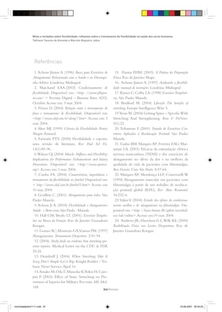 Referências
1.Achour Júnior A. (1996) Bases para Exercícios de
Alongamento Relacionado com a Saúde e no Desempe-
nho Atlético.Londrina:Midiograf.
2. Marchand EAA.(2002) Condicionamento de
ﬂexibilidade. Disponível em: <http: //www.efdepor-
tes.com/ > Revista Digital – Buenos Aires. 8(53).
Octubre.Acesso em:3 mar.2004.
3. Primo D. (2004) Relação entre o treinamento de
força e treinamento de ﬂexibilidade. Disponível em:
<http://www.cdof.com.br/along7.htm>.Acesso em: 3
mar.2004.
4.Alter MJ. (1999) Ciência da Flexibilidade. Porto
Alegre:Artmed.
5. Farinatti PTV. (2000) Flexibilidade e esporte:
uma revisão de literatura. Rev Paul Ed Fís.
14(1):85-96.
6.Wilson GJ.(2004) Muscle:Stiffness and Flexibility:
Implications for Performance Enhancement and Injury
Prevention. Disponível em: <http://www.sportsci.
org>.Acesso em:3 mar.2004.
7. Cunha FA. (2004) Características, importância e
treinamento da ﬂexibilidade no futebol.Disponível em:
< http://www.cdof.com.br/futebol5.htm>.Acesso em
10 mar.2004.
8. Geoffroy C. (2001) Alongamento para todos. São
Paulo:Manole.
9.Achour Jr A. (2004) Flexibilidade e Alongamento:
Saúde e Bem-estar,São Paulo :Manole.
10. Hall CM; Brody LT. (2001) Exercício Terapêu-
tico na Busca da Função. Rio de Janeiro: Guanabara
Koogan .
11.GomesAC;Monteiro GA;Vianna PM.(1997)
Alongamento.Treinamento Desportivo. 2:91-94.
12.(2004).Study ﬁnds no evidence that stretching pre-
vents injuries. Medical Letter on the CDC & FDA
25:24.
13. Deardorff J. (2004) When Stretching, Take It
Easy, Don’t Simple Let’er Rip. Knight Ridder /Tri-
bune News Service.April 16.
14.Amako M;OdaT;Masuoka K;Yokoi H;Cam-
pisi P. (2003). Effect of Static Stretching on Pre-
vention of Injuries for Military Recruits.Mil.Med.
168.
15. Dantas EHM. (2003) A Prática da Preparação
Física.Rio de Janeiro:Shape.
16. Achour Júnior A. (1997) Avaliando a ﬂexibili-
dade:manual de instruções.Londrina:Midiograf.
17.Kisner C;Colby LA.(1998) ExecíciosTerapêuti-
cos. São Paulo:Manole.
18. Bradford M. (2004) Lifestyle: The beneﬁts of
stretching.Europe IntelligenceWire 5.
19.Yessis M.(2004) Getting Spine – SpeciﬁcWith
Stretching And Strengthening. Run & FitNews.
5(1):22.
20.Tribastone F. (2001) Tratado de Exercícios Cor-
retivos Aplicados à Reeducação Postural. São Paulo:
Manole.
21. Gashu BM; Marques AP; Ferreira EAG; Mat-
sutani LA. (2001) Eﬁcácia da estimulação elétrica
nervosa transcutânea (TENS) e dos exercícios de
alongamento no alívio da dor e na melhora da
qualidade de vida de pacientes com ﬁbromialgia.
Rev.Fisioter.Univ.São Paulo. 8:57-64.
22. Marques AP; Mendonça LLF; Cossermelli W.
(1994) Alongamento muscular em pacientes com
ﬁbromialgia à partir de um trabalho de reeduca-
ção postural global (RPG). Rev .Bras. Reumatol.
34:232-4.
23.ValimV. (2004) Estudo dos efeitos do condiciona-
mento aeróbio e do alongamento na ﬁbromialgia. Dis-
ponível em:<http://bases.bireme.Br/cgibin/wxislind.
exe/iah/online>.Acesso em:10 mar.2004.
24. Andrews JR;Harrelson G L;Wilk KE.(2000)
Reabilitação Física nas Lesões Desportivas. Rio de
Janeiro:Guanabara Koogan .
Mitos e verdades sobre ﬂexibilidade: reﬂexoes sobre o treinamento de ﬂexibilidade na saúde dos seres humanos.
Tathiane Tavares de Almeida e Marcelo Nogueira Jabur
344{Revisão
motricidade3vol1111.indd 81motricidade3vol1111.indd 81 10-06-2007 20:45:2310-06-2007 20:45:23
 