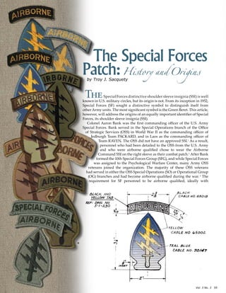 Vol. 3 No. 3? 59
*
The Special Forces
Patch:HistoryandOriginsby Troy J. Sacquety
TheSpecial Forces distinctive shoulder sleeve insignia (SSI) is well
known in U.S. military circles, but its origin is not. From its inception in 1952,
Special Forces (SF) sought a distinctive symbol to distinguish itself from
other Army units. The most significant symbol is the Green Beret. This article,
however, will address the origins of an equally important identifier of Special
Forces, its shoulder sleeve insignia (SSI).
Colonel Aaron Bank was the first commanding officer of the U.S. Army
Special Forces. Bank served in the Special Operations branch of the Office
of Strategic Services (OSS) in World War II as the commanding officer of
Jedburgh Team PACKARD, and in Laos as the commanding officer of
Team RAVEN. The OSS did not have an approved SSI.1
As a result,
personnel who had been detailed to the OSS from the U.S. Army
and who were airborne qualified chose to wear the Airborne
Command SSI on the right sleeve as their combat patch.2
After Bank
formed the 10th Special Forces Group (SFG), and while Special Forces
was assigned to the Psychological Warfare Center, many Army OSS
veterans joined the organization. The majority of these OSS veterans
had served in either the OSS Special Operations (SO) or Operational Group
(OG) branches and had become airborne qualified during the war. 3
The
requirement for SF personnel to be airborne qualified, ideally with
 
