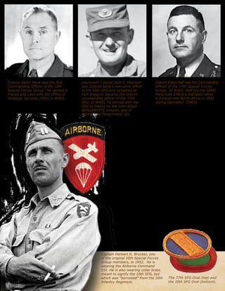 60?Veritas
Captain Herbert R. Brucker, one
of the original 10th Special Forces
Group members, in 1952. He is
wearing the Airborne Command
SSI. He is also wearing collar brass
meant to signify the 10th SFG, but
which was borrowed from the 10th
Infantry Regiment.
Colonel Aaron Bank was the first
Commanding Officer of the 10th
Special Forces Group. He served in
France and Laos with the Office of
Strategic Services (OSS) in WWII.
Colonel Edson Raff was the Commanding
Officer of the 77th Special Forces
Group. In WWII, Raff led the 509th
Parachute Infantry Battalion when
it jumped into North Africa in 1942
during Operation TORCH.
Lieutenant Colonel Jack T. Shannon
was Colonel Banks executive officer
in the 10th SFG and remained at
Fort Bragg to become the interim
commanding officer of the 77th
SFG. In WWII, he served with the
OSS in France on the inter-Allied
BERGAMOTTE mission, and in
Burma with Detachment 101.
The 77th SFG Oval (top) and
the 10th SFG Oval (bottom).
60?Veritas
combat experience, also attracted WWII
paratroopers and veterans of the First
Special Service Force. They were already
familiar with the Airborne Command patch from their
Airborne and Glider School days during the war. Thus,
this patch was adopted by the Special Forces and worn
by the newly formed 10th SFG before its movement to
Germany in late 1953. Because this patch was already
associated with another organization, the Special Forces
soldiers soon wanted their own distinct insignia.
The first Special Forces insignia was not a shoulder
patch. Instead, it was the background oval for the
parachute wings. In WWII, the various airborne units
had adopted distinctive background ovals in their
unit colors for their parachutist or glider wings.
These ovals identified the wearer as a member
of a specific unit, and the SF soldiers wanted this
distinction as well. On 20 August 1952, Colonel Bank
requested that the Department of the Army authorize a
distinctive background oval for the 10th SFG (Airborne).
This was approved on 19 September 1952.4
When the bulk of the 10th SFG moved to Germany
in September 1953, the remaining SF personnel at
Fort Bragg formed the cadre around which the 77th SFG
was organized. Though they were no longer part of
the 10th SFG, the initial 77th SFG troopers still wore
the 10th SFG oval. In early 1954, Colonel Edson Raff
succeeded interim commander
Lieutenant Colonel Jack
Shannon as the head of the
77th. Raff decided that his
unit should have its own
 