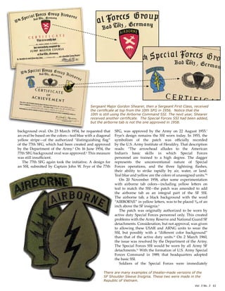 Vol. 3 No. 3? 61
There are many examples of theater-made versions of the
SF Shoulder Sleeve Insignia. These two were made in the
Republic of Vietnam.
Sergeant Major Gordon Shearer, then a Sergeant First Class, received
the certificate at top from the 10th SFG in 1956. Notice that the
10th is still using the Airborne Command SSI. The next year, Shearer
received another certificate. The Special Forces SSI had been added,
but the airborne tab is not the one approved in 1958.
background oval. On 23 March 1954, he requested that
an oval be based on the colorsteal blue with a diagonal
yellow stripeof the authorized distinguishing flag
of the 77th SFG, which had been created and approved
by the Department of the Army.5
On 16 June 1954, the
77th SFG background oval was approved.6
This measure
was still insufficient.
The 77th SFG again took the initiative. A design for
an SSI, submitted by Captain John W. Frye of the 77th
SFG, was approved by the Army on 22 August 1955.7
Fryes design remains the SSI worn today. In 1955, the
symbolism of the patch was officially recorded
by the U.S. Army Institute of Heraldry. That description
reads: The arrowhead alludes to the American
Indians basic skills in which Special Forces
personnel are trained to a high degree. The dagger
represents the unconventional nature of Special
Forces operations, and the three lightning flashes,
their ability to strike rapidly by air, water, or land.
Teal blue and yellow are the colors of unassigned units.8
On 20 November 1958, after some experimentation
with airborne tab colorsincluding yellow letters on
teal to match the SSIthe patch was amended to add
the airborne tab as an integral part of the SF SSI.
The airborne tab, a black background with the word
AIRBORNE in yellow letters, was to be placed ???? of an
inch above the SF insignia.9
The patch was originally authorized to be worn by
active duty Special Forces personnel only. This created
problems with the Army Reserve and National Guard SF
detachments. Consideration, but not approval, was given
to allowing these USAR and ARNG units to wear the
SSI, but possibly with a different color background
than that of the active duty units.10
On 2 March 1960,
the issue was resolved by the Department of the Army.
The Special Forces SSI would be worn by all Army SF
detachments.11
With the formation of U.S. Army Special
Forces Command in 1989, that headquarters adopted
the basic SSI.
Soldiers of the Special Forces were immediately
 