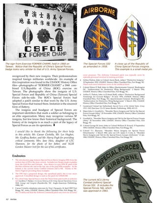 62?Veritas
The sign from Exercise FORMER CHAMP, held in 1968 on
Taiwan. Notice that the Republic of Chinas Special Forces
badge looks very similar to that of U.S. Army Special Forces.
A close up of the Republic of
China Special Forces insignia.
This example is a small metal pin.
The Special Forces SSI
as amended in 1958.
The current ACU (Army
Combat Uniform) Special
Forces SSI. It includes the
Special Forces Tab, which
was approved in 1983.
recognized by their new insignia. Their professionalism
inspired foreign militaries worldwide. An example of
this inspiration was found in the USASOC History Office
filesphotographs of FORMER CHAMP, a 1968 com-
bined U.S./Republic of China (ROC) exercise on
Taiwan. The photographs show the insignia of U.S.
Special Forces and Republic of China (Taiwan) Special
Forces side-by-side. The ROCs Special Forces had
adopted a patch similar to that worn by the U.S. Army
Special Forces that trained them. Imitation is the sincerest
form of flattery.
The insignia and headgear of Special Forces are
important identifiers that mark a soldier as belonging to
an elite organization. Many may recognize various SF
insignia, but few know their historical background. The
history of its insignia is as much a part of the legacy of
Special Forces as are its operations. ?
I would like to thank the following for their help
in this article; Mr. Caesar Civitella, Mr. Les Hughes,
Mr. Geoffrey Barker, and Mr. Harry Pugh for providing
critical comments; Mrs. Jane Hess, daughter of LTC
Shannon, for the photo of her father, and SGM
Gordon Shearer (ret) for the use of his certificates.
Endnotes
*	 The introduction page features Special Forces Sleeve Insignia (SSI) from the
earliest days of SF to the most current. Included are theater-made examples
from the Gulf War and Vietnam. Also shown is a pre-1958 SF patch with
the blue airborne tab, and at the top, one of the post-1958 examples. At the
bottom is the current Army Combat Uniform (ACU) SSI. Thanks to Mr.
Harry Pugh for providing these examples.	
1	 The OSS had a proposed design, the spearhead patch, but it was never
approved. A modified design is used as the patch for USSOCOM.
2	 For a brief time, Special Forces wore the Third Army patch with an airborne
tab. Geoffrey T. Barker, A Concise History of US Army Special Operations Forces
With Lineage and Insignia (Fayetteville, NC: Anglo-American Publishing,
1988), 143.
3	 Caesar Civitella, telephone interview by Troy J. Sacquety, 16 April 2007, Fort
Bragg, NC, notes, USASOC History Office Classified Files, Fort Bragg, NC.
Mr. Civitella said that the Airborne Command patch was worn for security/
cover purposes. The Airborne Command patch was typically worn by
stateside personnel involved in training activities.
4	 Arthur Dubois, letter to Colonel Aaron Bank, subject Distinctive Insignia,
19 September 1952, USASOC History Office Classified Files, Fort Bragg, NC.
These ovals were sometimes worn on the unofficial beret.
5	 Colonel Edson D. Raff, letter to Office, Quartermaster General, Washington
DC, Authorization for Distinctive Wing Background, 2 March 1954,
USASOC History Office Classified Files, Fort Bragg, NC.
6	 Arthur E. Dubois, letter to [Colonel Raff], subject Distinctive Background
Trimmings for Ground Badges, 16 June 1954, USASOC History Office
Classified Files, Fort Bragg, NC; Quartermaster General, Washington DC,
Authorization for Distinctive Wing Background, 2 March 1954, USASOC
History Office Classified Files, Fort Bragg, NC.
7	 Lieutenant Colonel Ian Sutherland, Special Forces of the United States Army:
1952C1982 (San Jose, CA: R. James Bender Publishing, 1990), 412C13.
8	 Major John G. Goodlett Jr., Shoulder Sleeve Insignia and Tab for the Special
Forces Groups (Abn), 20 November 1958, USASOC History Office Classified
Files, Fort Bragg, NC.
9	 Goodlett Jr., Shoulder Sleeve Insignia and Tab for the Special Forces Groups
(Abn), 20 November 1958, USASOC History Office Classified Files, Fort
Bragg, NC.
10	 Colonel George M. Jones, letter to Colonel William H. Kinard, 15 September
1959, USASOC History Office Classified Files, Fort Bragg, NC.
11	 Colonel T.?J. Marnane, Shoulder Sleeve Insignia for Special Forces
Detachments, 2 March 1960, (also see LTC James S. Cook, Jr. Shoulder
Sleeve Insignia and Tab for the Special Forces Groups (Airborne), 13 Jan.
1960, USASOC History Office Classified Files, Fort Bragg, NC.
 