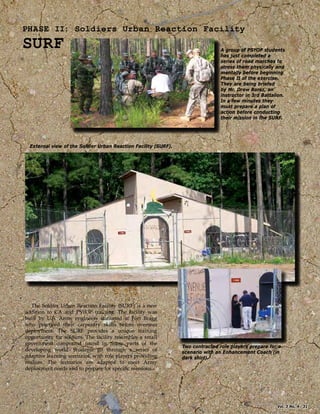 PHASE II: Soldiers Urban Reaction Facility
SURF A group of PSYOP students
has just completed a
series of road marches to
stress them physically and
mentally before beginning
Phase II of the exercise.
They are being briefed
by Mr. Drew Borsz, an
instructor in 3rd Battalion.
In a few minutes they
must prepare a plan of
action before conducting
their mission in the SURF.
External view of the Soldier Urban Reaction Facility (SURF).
Two contracted role players prepare for a
scenario with an Enhancement Coach (in
dark shirt).
The Soldier Urban Reaction Facility (SURF) is a new
addition to CA and PSYOP training. The facility was
built by U.S. Army engineers stationed at Fort Bragg
who practiced their carpentry skills before overseas
deployment. The SURF provides a unique training
opportunity for soldiers. The facility resembles a small
government compound found in many parts of the
developing world. Students go through a series of
adaptive learning scenarios, with role players providing
realism. The scenarios are adapted to meet Army
deployment needs and to prepare for speciﬁc missions.
Vol. 3 No. 4 31
 