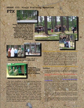 PHASE III: Field Training Exercise
FTX
At the village
mosque in Freedom
Village role players
relax between
groups of students.
During the scenario the students
have to cope with an armed
population that many will face in
Afghanistan or Iraq. The mere
presence of weapons is not an
indication of hostility but the
soldiers have to keep alert and
maintain situational awareness.
The Freedom Village is located
astride the steam plant for the
WWII hospital.
Students meet with Freedom Village ofﬁcials, a
tribal elder, the Imam, and the police chief.
The ﬁnal component is the Field Training Exercise
(FTX). The majority of the FTX takes place in Freedom
Village. The original buildings in Freedom Village were
modiﬁed by 3rd Battalion soldiers for a population of
native role players. Like the SURF, students go through
a series of adaptive learning scenarios during the FTX.
The contracted role players come from various Middle
Eastern and African countries, including Djibouti, Iraq,
Lebanon, and Egypt. His/her role player has reﬁned
his/her persona for the scenario and plays that part
throughout the exercise. The village’s conﬁguration and
the role players can be changed to a diﬀerent regional
focus to meet operational needs.
Endnotes
1 Tom McCallum and Lowell W. Stevens, Sr., A History of Camp Mackall, North
Carolina (unpublished manuscript), USASOC History Oﬃce Classiﬁed Files,
Fort Bragg, NC.
2 The reader should remember that over half of a WWII Airborne Division was
glider borne.
3 Named after Colonel James “Nick” Rowe, a Special Forces oﬃcer held for
ﬁve years as a POW in Vietnam before escaping. Terrorists in the Philippines
murdered Colonel Rowe in April 1989; http://www.bragg.army.mil/18abn/
CampMackall.htm; James N. Rowe, Five Years To Freedom: The True Story
of a Vietnam POW (New York: Little & Brown Co., 1971).
4 “3rd Battalion, 1st Special Warfare Training Group (Airborne) Command
Brieﬁng, 31 July 2007,” 3rd Battalion, 1st Special Warfare Training Group
(Airborne), USASOC History Oﬃce Classiﬁed Files, Fort Bragg, NC; Civil
Aﬀairs and Psychological Operations Qualiﬁcation and MOS-T Course;
Andrew Borsz, Instructor, 3rd Battalion, 1st Special Warfare Training Group
(Airborne), interview by Lieutenant Colonel Robert W. Jones Jr., 13 August
2007, Fort Bragg, NC, digital recording, USASOC History Oﬃce Classiﬁed
Files, Fort Bragg, NC.
5 “3rd Battalion, 1st Special Warfare Training Group (Airborne) Command
Brieﬁng, 31 July 2007,” 3rd Battalion, 1st Special Warfare Training Group
(Airborne), USASOC History Oﬃce Classiﬁed Files, Fort Bragg, NC; Borsz
interview.
6 “3rd Battalion, 1st Special Warfare Training Group (Airborne) Command
Brieﬁng, 31 July 2007,” 3rd Battalion, 1st Special Warfare Training Group
(Airborne), USASOC History Oﬃce Classiﬁed Files, Fort Bragg, NC; Borsz
interview.
Robert W. Jones Jr. is a historian assigned to the USASOC
History Oﬃce and is a Lieutenant Colonel in the U.S. Army
Reserve. A graduate of the University of Washington, he
earned his M.A. from Duke University and his MS from Troy
State University. Current research interests include Special
Forces in Vietnam 1960–1966, military government and civil
aﬀairs, special operations in World War II, Operation JUST
CAUSE, and Operation ENDURING FREEDOM.
Vol. 3 No. 4 33
 