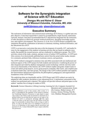 Journal of Information Technology Education

Volume 3, 2004

Software for the Synergistic Integration
of Science with ICT Education
Zhengyu Wu and Rainer E. Glaser
University of Missouri-Columbia, Columbia, MO, USA
zw46C@mizzou.edu glaserr@missouri.edu

Executive Summary
The realization of information and communication technology (ICT) literacy is a global and complex objective. It has been argued that it cannot be accomplished by single-focused, stand-alone
curricula. Instead, it has been recommended that ICT education be integrated into the instruction
of other disciplines to effectively promote technical proficiency, discipline knowledge acquisition, and cognitive development. The Chemistry Is in the News (CIITN) Project exemplifies this
integration through the combination of advances in chemistry teaching, chemical informatics, and
the educational use of ICT.
CIITN is an innovative curriculum that aims at the development of scientific, ICT, and media literacy by the engagement of the students in learning activities that are based on authentic news
media, that parallel the research process, and are conducted in collaborative groups. The CIITN
activities consist of the study, creation, and peer review of online CIITN portfolios. A CIITN portfolio consists of an electronically published news article from the actual online media, interpretive comments, pertinent links, references to primary sources, and questions.
The CIITN webtool is designed to minimize time and effort associated with non-intellectual and
technical aspects of the CIITN project for both students and instructors. Combining the power of
data integration provided by database management system technology with the real-time multiuser access functionality of the Internet, the CIITN webtool enables and guides student teams to
create and submit group projects, access group projects created by other teams, and complete peer
evaluations (both inter- and intra-group). The design of the CIITN webtool parallels and supports
the functionalities defined and requested by the philosophical, pedagogical, and organizational
foundations of the CIITN Project.
The underlying ideas are transferable and the CIITN Project and CIITN webtool can easily be
adopted by other academic disciplines at any educational level. A preliminary assessment of the
webtool was performed and is reported. The authors will provide software and portal space on the
authors’ machine free of charge to readers of JITE.
Keywords: Science Education, Lifelong Learning, Learning for Life, Computer-Assisted Collaboration and Communication, Scientific Literacy, Media Literacy, ICT
Material published as part of this journal, either on-line or in
Literacy, Science Writing, Peer Reprint, is copyrighted by the publisher of the Journal of Informaview, Database Management System.
tion Technology Education. Permission to make digital or paper
copy of part or all of these works for personal or classroom use is
granted without fee provided that the copies are not made or distributed for profit or commercial advantage and that copies
1) bear this notice in full and 2) give the full citation on the first
page. It is permissible to abstract these works so long as credit is
given. To copy in all other cases or to republish or to post on a
server or to redistribute to lists requires specific permission and
payment of a fee. Contact Editor@JITE.org to request redistribution permission.

Editor: Eli Cohen

 