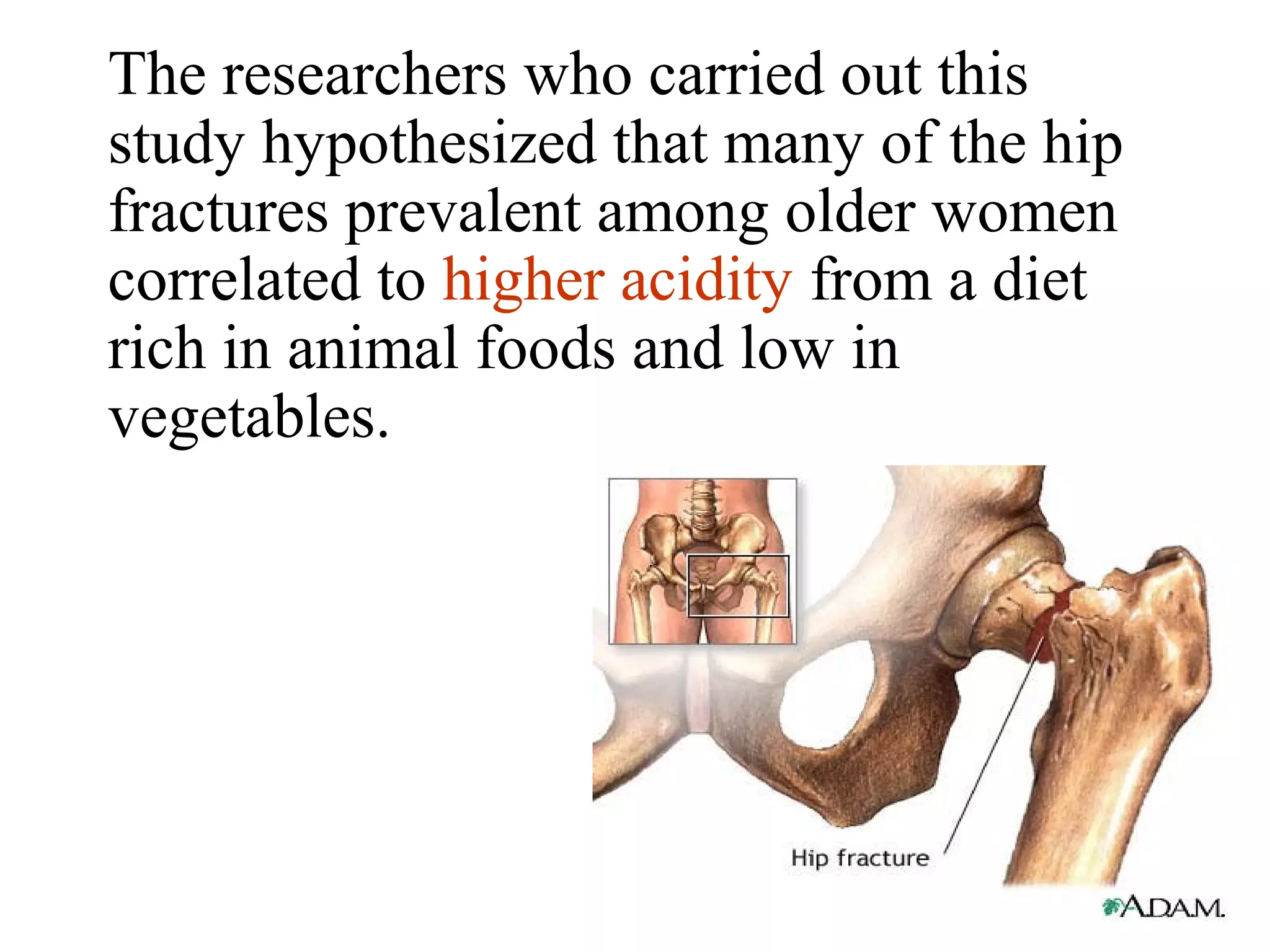 The researchers who carried out this
study hypothesized that many of the hip
fractures prevalent among older women
correlated to higher acidity from a diet
rich in animal foods and low in
vegetables.
 