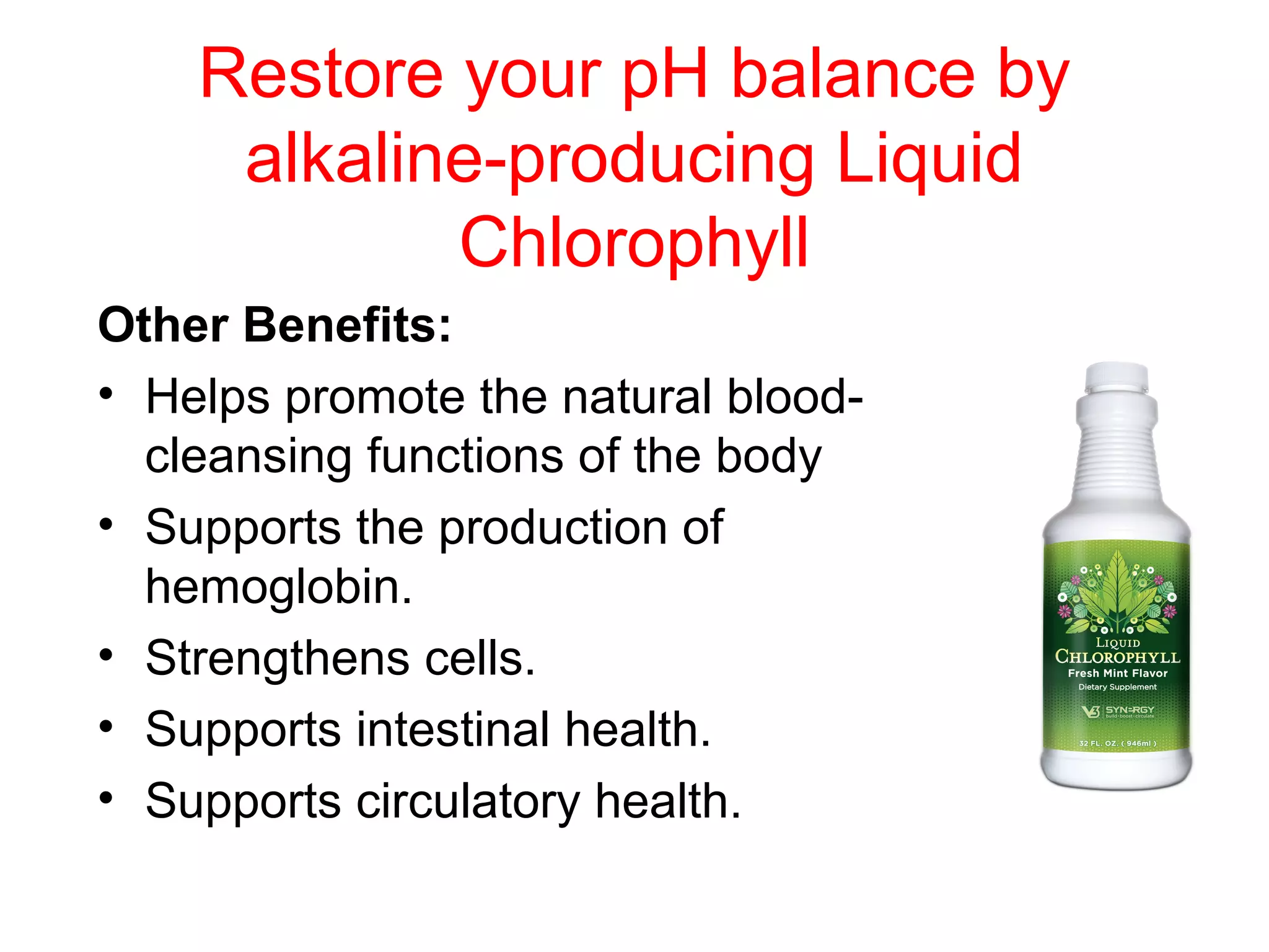 Restore your pH balance by
     alkaline-producing Liquid
            Chlorophyll
Other Benefits:
• Helps promote the natural blood-
  cleansing functions of the body
• Supports the production of
  hemoglobin.
• Strengthens cells.
• Supports intestinal health.
• Supports circulatory health.
 