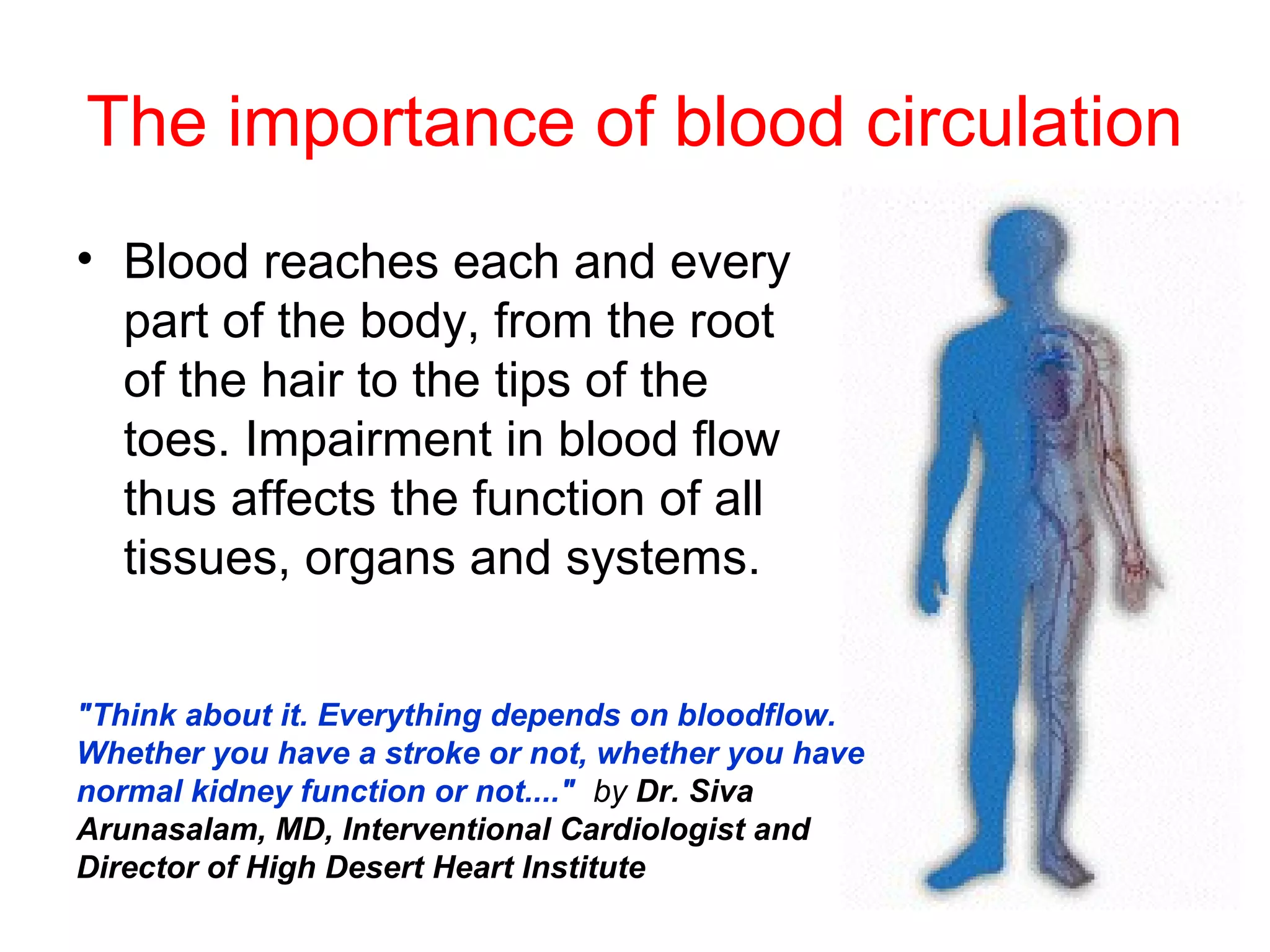 The importance of blood circulation
• Blood reaches each and every
  part of the body, from the root
  of the hair to the tips of the
  toes. Impairment in blood flow
  thus affects the function of all
  tissues, organs and systems.


"Think about it. Everything depends on bloodflow.
Whether you have a stroke or not, whether you have
normal kidney function or not...." by Dr. Siva
Arunasalam, MD, Interventional Cardiologist and
Director of High Desert Heart Institute
 