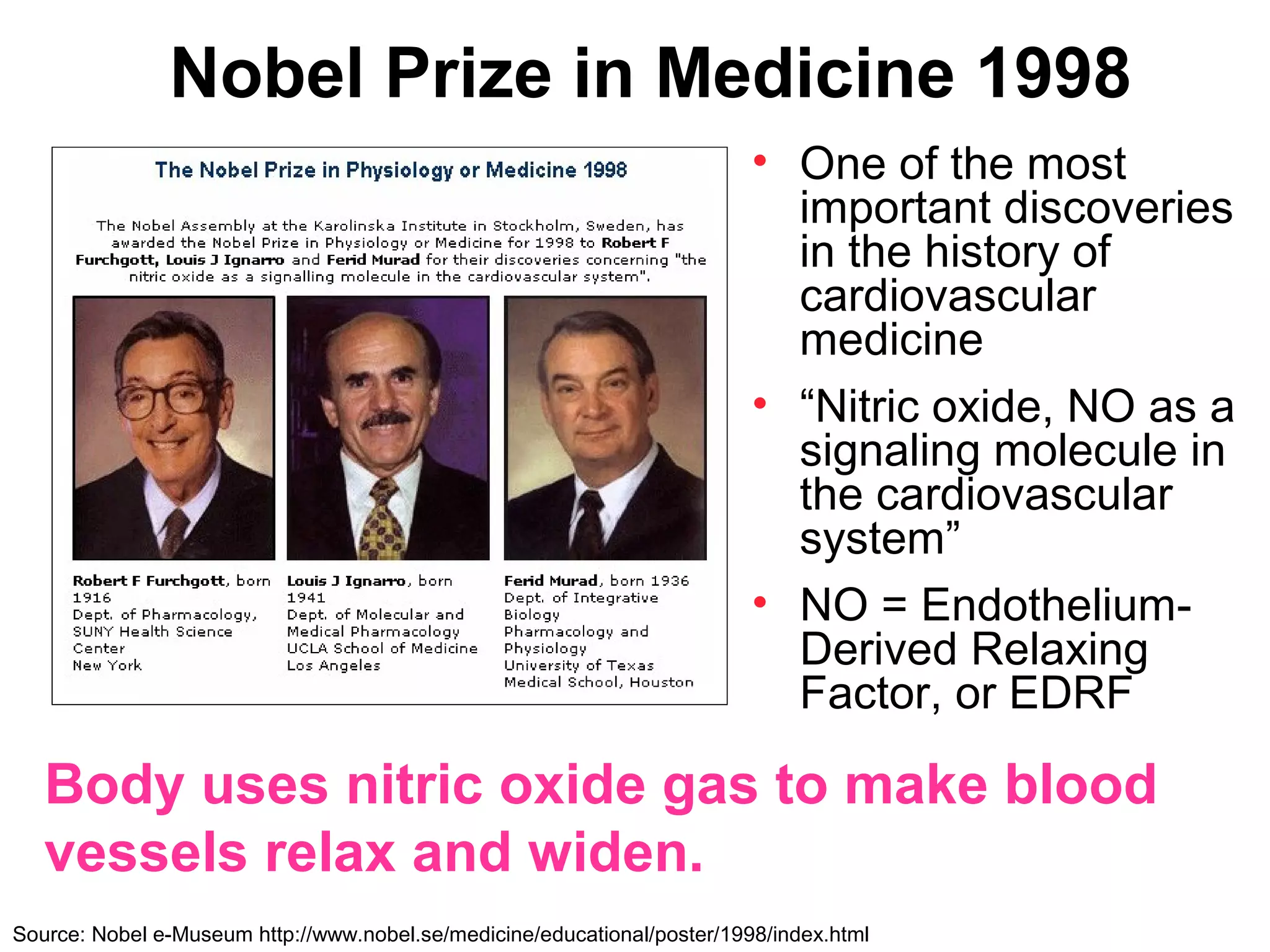Nobel Prize in Medicine 1998
                                                                          • One of the most
                                                                            important discoveries
                                                                            in the history of
                                                                            cardiovascular
                                                                            medicine
                                                                          • “Nitric oxide, NO as a
                                                                            signaling molecule in
                                                                            the cardiovascular
                                                                            system”
                                                                          • NO = Endothelium-
                                                                            Derived Relaxing
                                                                            Factor, or EDRF

   Body uses nitric oxide gas to make blood
   vessels relax and widen.
Source: Nobel e-Museum http://www.nobel.se/medicine/educational/poster/1998/index.html
 