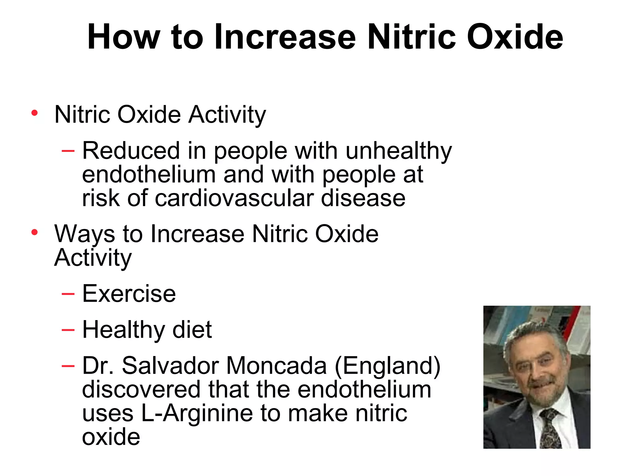 How to Increase Nitric Oxide

• Nitric Oxide Activity
  – Reduced in people with unhealthy
     endothelium and with people at
     risk of cardiovascular disease
• Ways to Increase Nitric Oxide
  Activity
  – Exercise
  – Healthy diet
  – Dr. Salvador Moncada (England)
     discovered that the endothelium
     uses L-Arginine to make nitric
     oxide
 