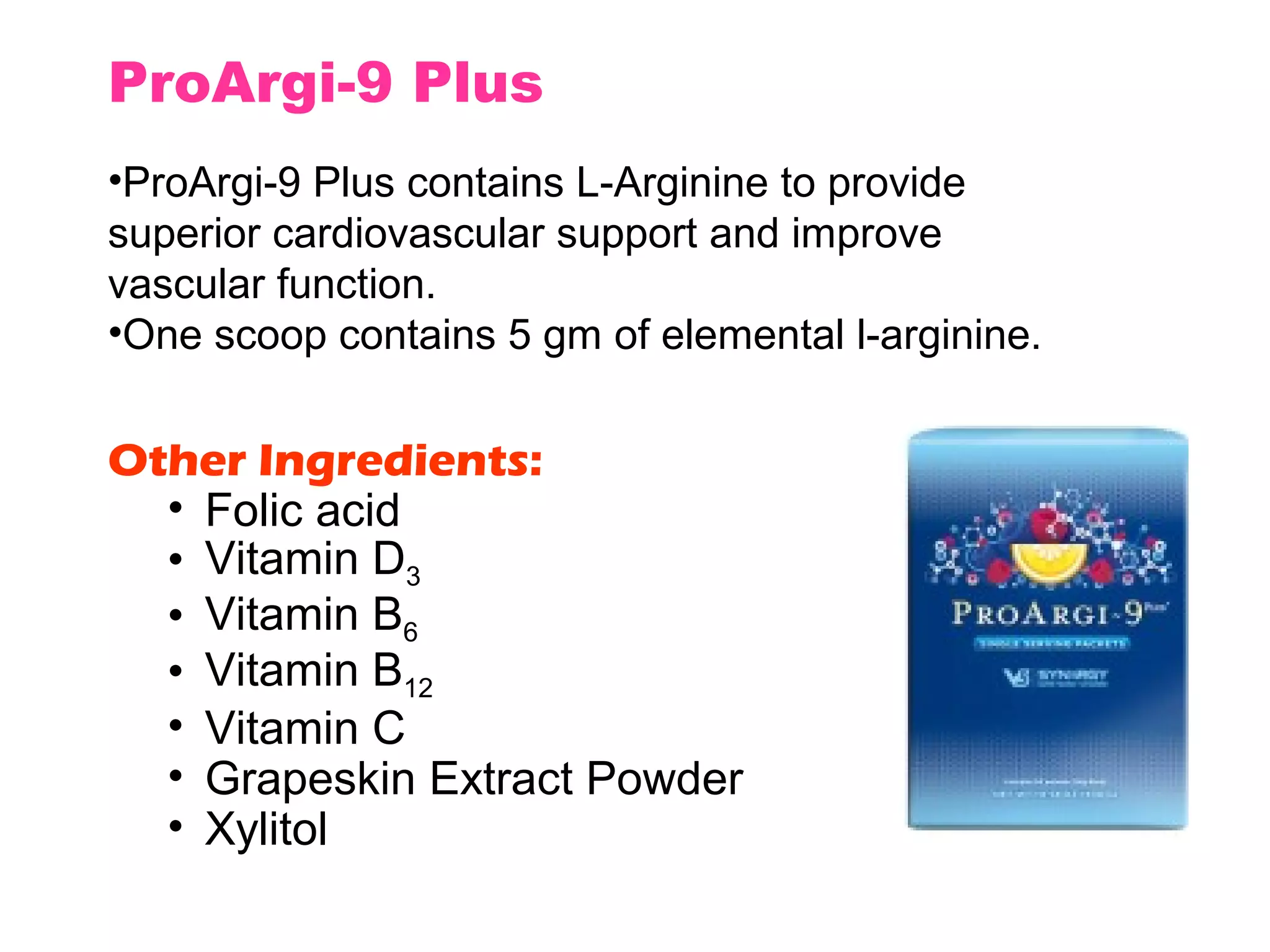 ProArgi-9 Plus
•ProArgi-9 Plus contains L-Arginine to provide
superior cardiovascular support and improve
vascular function.
•One scoop contains 5 gm of elemental l-arginine.


Other Ingredients:
  • Folic acid
  • Vitamin D3
  • Vitamin B6
  • Vitamin B12
  • Vitamin C
  • Grapeskin Extract Powder
  • Xylitol
 