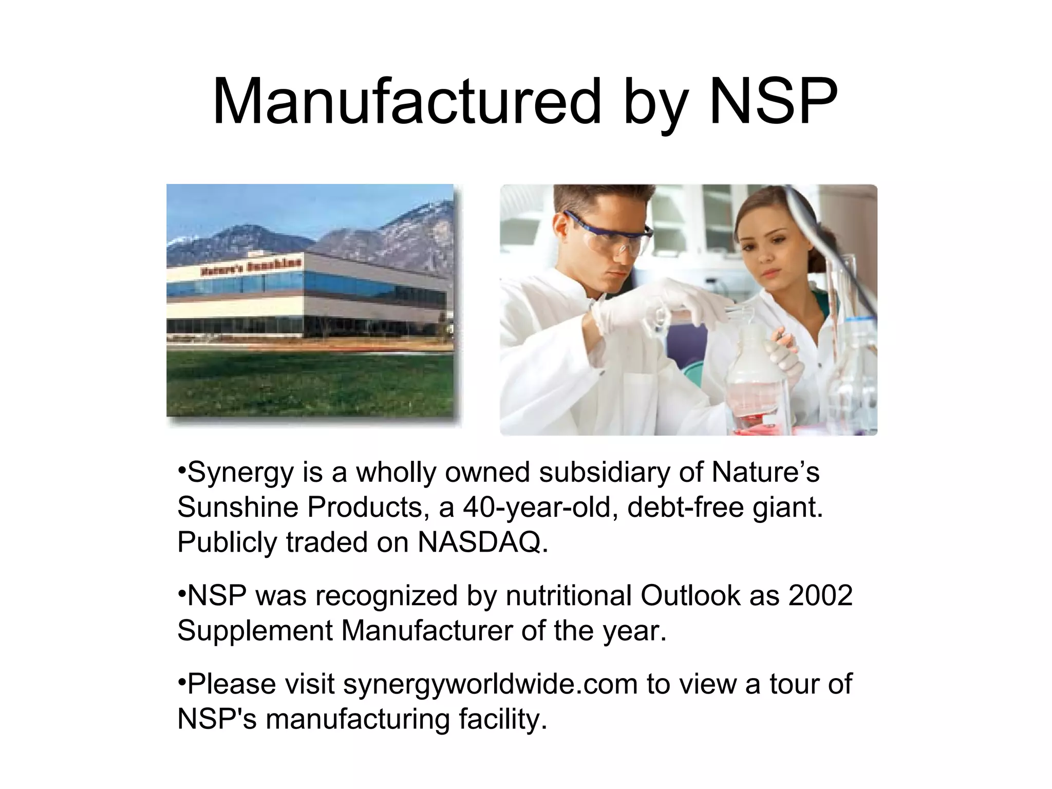 Manufactured by NSP




•Synergy is a wholly owned subsidiary of Nature’s
Sunshine Products, a 40-year-old, debt-free giant.
Publicly traded on NASDAQ.
•NSP was recognized by nutritional Outlook as 2002
Supplement Manufacturer of the year.
•Please visit synergyworldwide.com to view a tour of
NSP's manufacturing facility.
 