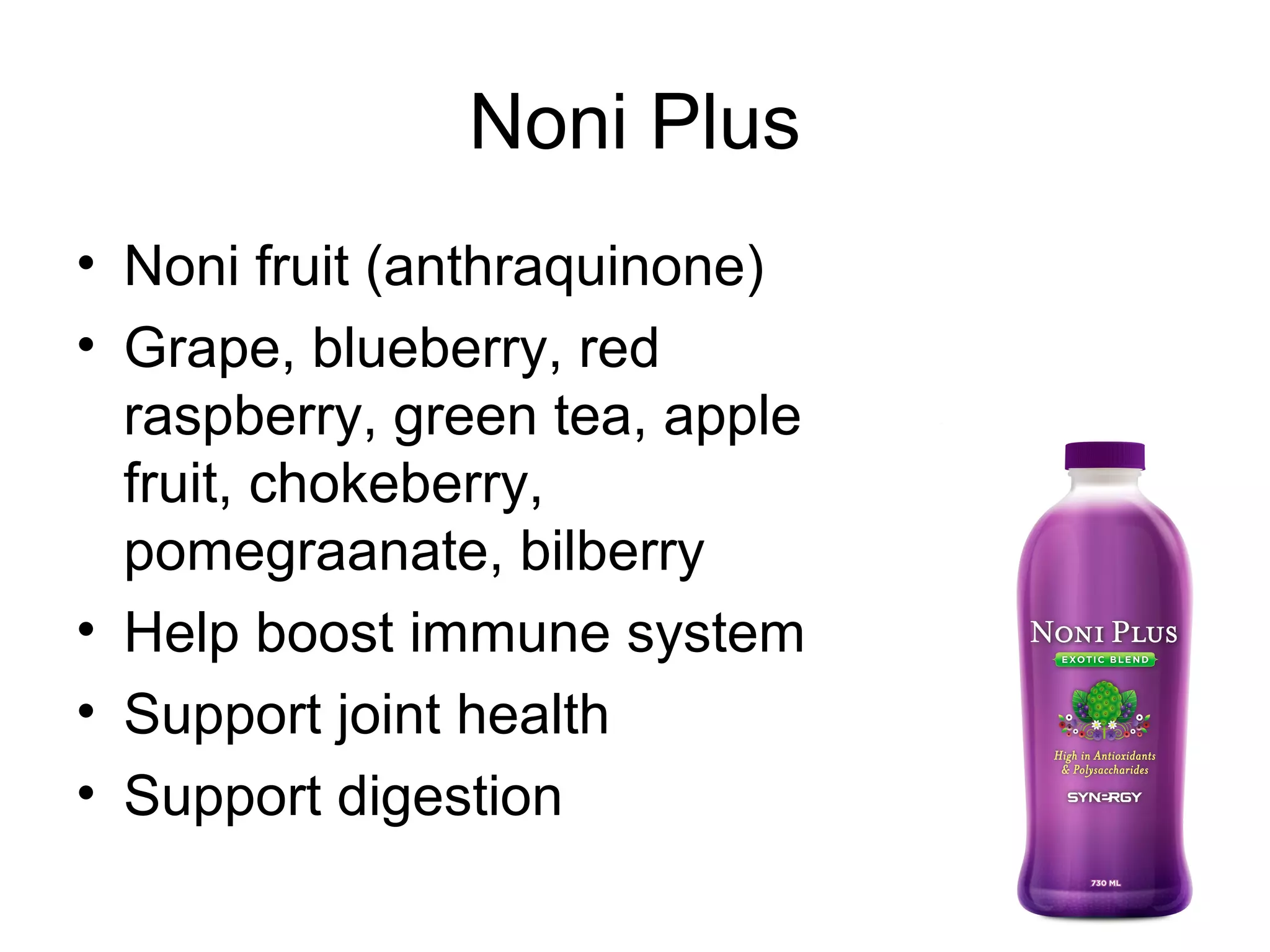 Noni Plus
• Noni fruit (anthraquinone)
• Grape, blueberry, red
  raspberry, green tea, apple
  fruit, chokeberry,
  pomegraanate, bilberry
• Help boost immune system
• Support joint health
• Support digestion
 
