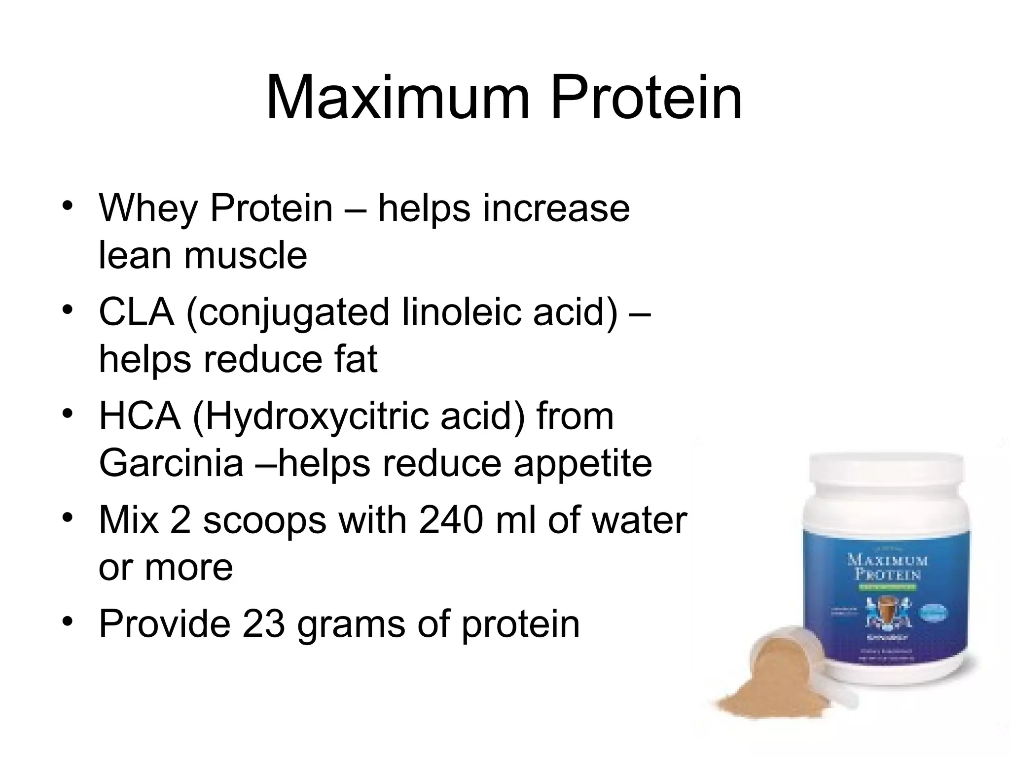 Maximum Protein
• Whey Protein – helps increase
  lean muscle
• CLA (conjugated linoleic acid) –
  helps reduce fat
• HCA (Hydroxycitric acid) from
  Garcinia –helps reduce appetite
• Mix 2 scoops with 240 ml of water
  or more
• Provide 23 grams of protein
 
