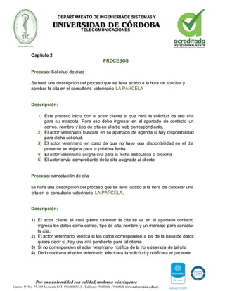 DEPARTAMENTO DE INGENIERIADE SISTEMAS Y
TELECOMUNICACIONES
Por una universidad con calidad, moderna e incluyente
Carrera 6ª. No. 77-305 MonteríaNIT. 891080031-3 - Teléfono: 7860300 - 7860920 www.unicordoba.edu.co
Capítulo 2
PROCESOS
Proceso: Solicitud de citas
Se hará una descripción del proceso que se lleva acabo a la hora de solicitar y
aprobar la cita en el consultorio veterinario LA PARCELA
Descripción:
1) Este proceso inicia con el actor cliente el que hará la solicitud de una cita
para su mascota. Para eso debe ingresar en el apartado de contacto un
correo, nombre y tipo de cita en el sitio web correspondiente.
2) El actor veterinario buscara en su apartado de agenda si hay disponibilidad
para dicha solicitud.
3) El actor veterinario en caso de que no haya una disponibilidad en el día
presente se dejaría para la próxima fecha
4) El actor veterinario asigna cita para la fecha estipulada o próxima
5) El actor envía comprobante de la cita asignada al cliente
Proceso: cancelación de cita
se hará una descripción del proceso que se lleva acabo a la hora de cancelar una
cita en el consultorio veterinario LA PARCELA.
Descripción:
1) El actor cliente el cual quiere cancelar la cita se va en el apartado contacto
ingresa los datos como correo, tipo de cita, nombre y un mensaje para cancelar
la cita.
2) El actor veterinario verifica si los datos corresponden a los de la base de datos
quiere decir si, hay una cita pendiente para tal cliente
3) Si no corresponden el actor veterinario notifica de la no existencia de tal cita
4) De lo contrario el actor veterinario efectuara la solicitud y notificara al paciente
 