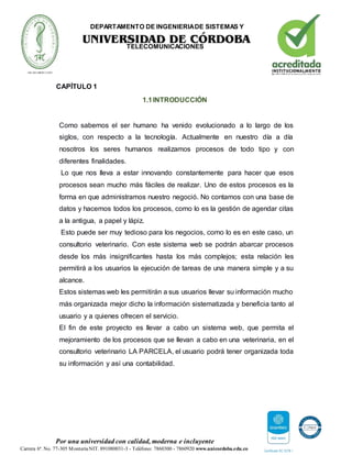 DEPARTAMENTO DE INGENIERIADE SISTEMAS Y
TELECOMUNICACIONES
Por una universidad con calidad, moderna e incluyente
Carrera 6ª. No. 77-305 MonteríaNIT. 891080031-3 - Teléfono: 7860300 - 7860920 www.unicordoba.edu.co
CAPÍTULO 1
1.1INTRODUCCIÓN
Como sabemos el ser humano ha venido evolucionado a lo largo de los
siglos, con respecto a la tecnología. Actualmente en nuestro día a día
nosotros los seres humanos realizamos procesos de todo tipo y con
diferentes finalidades.
Lo que nos lleva a estar innovando constantemente para hacer que esos
procesos sean mucho más fáciles de realizar. Uno de estos procesos es la
forma en que administramos nuestro negoció. No contamos con una base de
datos y hacemos todos los procesos, como lo es la gestión de agendar citas
a la antigua, a papel y lápiz.
Esto puede ser muy tedioso para los negocios, como lo es en este caso, un
consultorio veterinario. Con este sistema web se podrán abarcar procesos
desde los más insignificantes hasta los más complejos; esta relación les
permitirá a los usuarios la ejecución de tareas de una manera simple y a su
alcance.
Estos sistemas web les permitirán a sus usuarios llevar su información mucho
más organizada mejor dicho la información sistematizada y beneficia tanto al
usuario y a quienes ofrecen el servicio.
El fin de este proyecto es llevar a cabo un sistema web, que permita el
mejoramiento de los procesos que se llevan a cabo en una veterinaria, en el
consultorio veterinario LA PARCELA, el usuario podrá tener organizada toda
su información y así una contabilidad.
 