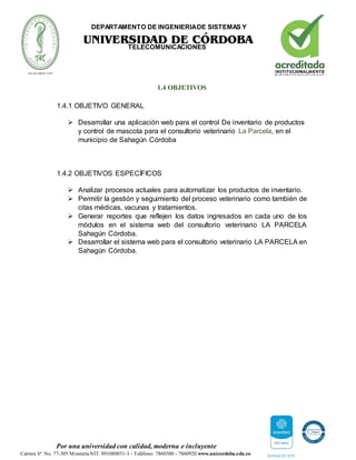 DEPARTAMENTO DE INGENIERIADE SISTEMAS Y
TELECOMUNICACIONES
Por una universidad con calidad, moderna e incluyente
Carrera 6ª. No. 77-305 MonteríaNIT. 891080031-3 - Teléfono: 7860300 - 7860920 www.unicordoba.edu.co
1.4 OBJETIVOS
1.4.1 OBJETIVO GENERAL
 Desarrollar una aplicación web para el control De inventario de productos
y control de mascota para el consultorio veterinario La Parcela, en el
municipio de Sahagún Córdoba
1.4.2 OBJETIVOS ESPECÍFICOS
 Analizar procesos actuales para automatizar los productos de inventario.
 Permitir la gestión y seguimiento del proceso veterinario como también de
citas médicas, vacunas y tratamientos.
 Generar reportes que reflejen los datos ingresados en cada uno de los
módulos en el sistema web del consultorio veterinario LA PARCELA
Sahagún Córdoba.
 Desarrollar el sistema web para el consultorio veterinario LA PARCELA en
Sahagún Córdoba.
 