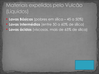 Lavas Básicas  (pobres em sílica – 45 a 50%) Lavas Intermédias  (entre 50 a 60% de sílica) Lavas ácidas  (viscosas, mais de 65% de sílica) 