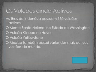 As ilhas da Indonésia possuem 130 vulcões activos. O Monte Santa Helena, no Estado de Washington O Vulcão Kilauea no Havai O Vulcão Yellowstone  O México também possui vários dos mais activos vulcões do mundo. 