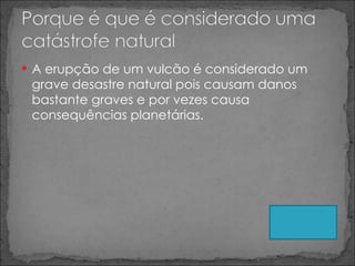 A erupção de um vulcão é considerado um grave desastre natural pois causam danos bastante graves e por vezes causa consequências planetárias. 