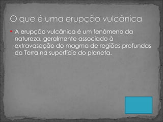 A erupção vulcânica é um fenómeno da natureza, geralmente associado à extravasação do magma de regiões profundas da Terra na superfície do planeta. 