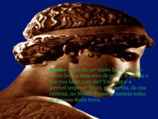 Apolo-  Além de ser muito belo, manejo muito bem o meu arco de prata. E sabem o que vou fazer com ele? Vou matar a terrível serpente Píton, porque ela, da sua caverna, no Monte Parnaso, assusta todas as pessoas desta terra. 