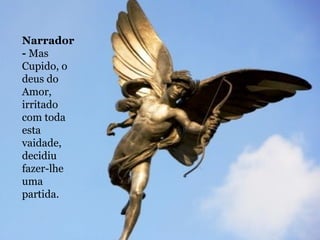Narrador -  Mas Cupido, o deus do Amor, irritado com toda esta vaidade, decidiu fazer-lhe uma partida.  
