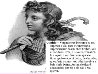 Cupido –  Vou mostrar-lhe como eu sou superior a ele. Para lhe mostrar a superioridade das minhas flechas, vou atirar duas. Uma, a de ouro, vou atirá-la a Apolo e vou fazer com que ele fique apaixonado. A outra, de chumbo, que afasta o amor, vou atirá-la sobre a bela ninfa Dafne. Assim, ele ficará apaixonado por ela e ela não o vai querer. 