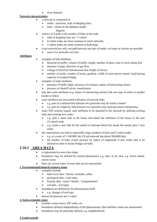  river channels
Network characteristics
 a network is composed of:
 nodes - junctions, ends of dangling lines
 links - chains in the database model
diagram
 valency of a node is the number of links at the node
 ends of dangling lines are "1-valent"
 4-valent nodes are most common in street networks
 3-valent nodes are most common in hydrology
 a tree network has only one path between any pair of nodes, no loops or circuits are possible
 most river networks are trees
Attributes
 examples of link attributes:
 direction of traffic, volume of traffic, length, number of lanes, time to travel along link
 diameter of pipe, direction of gas flow
 voltage of electrical transmission line, height of towers
 number of tracks, number of trains, gradient, width of most narrow tunnel, load bearing
capacity of weakest bridge
 examples of node attributes:
 presence of traffic lights, presence of overpass, names of intersecting streets
 presence of shutoff valves, transformers
 note that some attributes (e.g. names of intersecting streets) link one type of entity to another
(nodes to links)
 some attributes are associated with parts of network links
 e.g. part of a railroad link between two junctions may be inside a tunnel
 e.g. part of a highway link between two junctions may need pavement maintenance
 many GIS systems require such attributes to be attached to the network by splitting existing
links and creating new nodes
 e.g. split a street link at the house and attach the attributes of the house to the new
(2-valent) node
 e.g. create a new link for the stretch of railroad which lies inside the tunnel, plus 2 new
nodes
 this requirement can lead to impossibly large numbers of links and 2-valent nodes
 e.g. at a scale of 1:100,000, the US rail network has about 300,000 links
 the number of links would increase by orders of magnitude if new nodes had to be
defined in order to locate bridges on links
2.10.3 AREA DATA
 is represented on area class maps.
 boundaries may be defined by natural phenomena, e.g. lake, or by man, e.g. forest stands,
census zones
 there are several types of areas that can be represented
1. Environmental/natural resource zones
 examples include
 land cover data - forests, wetlands, urban
 geological data - rock types
 forestry data - forest "stands", "compartments"
 soil data - soil types
 boundaries are defined by the phenomenon itself
 e.g. changes of soil type
 almost all junctions are 3-valent
2. Socio-economic zones
 includes census tracts, ZIP codes, etc.
 boundaries defined independently of the phenomenon, then attribute values are enumerated
 boundaries may be culturally defined, e.g. neighborhoods
3. Land records
 