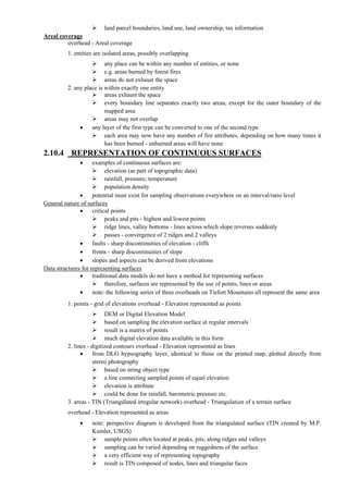  land parcel boundaries, land use, land ownership, tax information
Areal coverage
overhead - Areal coverage
1. entities are isolated areas, possibly overlapping
 any place can be within any number of entities, or none
 e.g. areas burned by forest fires
 areas do not exhaust the space
2. any place is within exactly one entity
 areas exhaust the space
 every boundary line separates exactly two areas, except for the outer boundary of the
mapped area
 areas may not overlap
 any layer of the first type can be converted to one of the second type
 each area may now have any number of fire attributes, depending on how many times it
has been burned - unburned areas will have none
2.10.4 REPRESENTATION OF CONTINUOUS SURFACES
 examples of continuous surfaces are:
 elevation (as part of topographic data)
 rainfall, pressure, temperature
 population density
 potential must exist for sampling observations everywhere on an interval/ratio level
General nature of surfaces
 critical points
 peaks and pits - highest and lowest points
 ridge lines, valley bottoms - lines across which slope reverses suddenly
 passes - convergence of 2 ridges and 2 valleys
 faults - sharp discontinuities of elevation - cliffs
 fronts - sharp discontinuities of slope
 slopes and aspects can be derived from elevations
Data structures for representing surfaces
 traditional data models do not have a method for representing surfaces
 therefore, surfaces are represented by the use of points, lines or areas
 note: the following series of three overheads on Tiefort Mountains all represent the same area
1. points - grid of elevations overhead - Elevation represented as points
 DEM or Digital Elevation Model
 based on sampling the elevation surface at regular intervals
 result is a matrix of points
 much digital elevation data available in this form
2. lines - digitized contours overhead - Elevation represented as lines
 from DLG hypsography layer, identical to those on the printed map, plotted directly from
stereo photography
 based on string object type
 a line connecting sampled points of equal elevation
 elevation is attribute
 could be done for rainfall, barometric pressure etc.
3. areas - TIN (Triangulated irregular network) overhead - Triangulation of a terrain surface
overhead - Elevation represented as areas
 note: perspective diagram is developed from the triangulated surface (TIN created by M.P.
Kumler, USGS)
 sample points often located at peaks, pits, along ridges and valleys
 sampling can be varied depending on ruggedness of the surface
 a very efficient way of representing topography
 result is TIN composed of nodes, lines and triangular faces
 